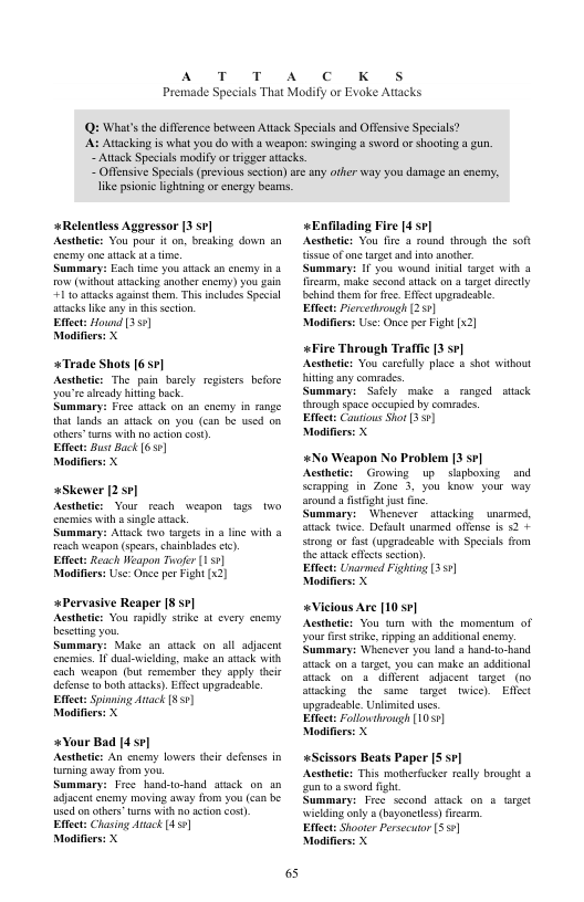 AT T  A  c K  Premade Specials That Modify or Evoke Attacks  Qi What’s th diffrence between Attack Speeials and Offensive Specials?  Attacking is what you do with a weapon: swinging a sword or shooting @ gun,  ~ Atack Specials modify o trger atacks. ~ Offensive Specials (prvious section)sre any ofer way you damage sn cnermy, ke prionic lightning orenergy beas.  +Relentless Aggressor 13 sv] Acstheic: You pour i on, breaking down an encmy one atack ata time.  Summary: Fsch time you stack sn cnemy i o (withoutatacking another enemy) you ain 110 atacks againt them. This incles Special attacks ke any i this section.  Effect: Hound 30)  Modifiers: X  *Trade Shots [6 7]  Acsthete: The pain barcly reisers before dy biting bk  Summary: Free atack on an cacmy in range  that lands an atack on you (can be used on  others”unns with o sction cos)  Effect: Bust Back 655]  Modifiers: X  wskewer [2.5¢] Acsthetcs Your resch wespon tags enemies with  single stack.  Summary: Atack o aracs in a e with & reach weapon (spars, chainblades ).  Eftect: Reach Weapon Tofer (151  Modifers: Use: Once per Fight [x2)  *Pervasive Reaper [8 ] Acstheic: You rapidly sske at every encany eseting you  Summary: Make an atack on all adjacent encmics. I dual-wiclding, make an asack with cach weapon (but remermber they aply dcir deense to both atacks). Efect upgradeabe. Eftect: Spinming Auack 35  Modifiers: X  *Your Bad |4 ] Acstheic: An cnemy lowers thei defenscs in aening sway from you.  Summary: Free hand-to-hand atick on an adjacent cnemy moving avay from you (can be uscd o others’ urns with o action ost) Eftect: Chasing Atack [450]  Modifiers: X  65  «Enfilading Fire [4 7] Acsthetics You fire 3 mound through the soft isue ofone target and nto anothe.  Summary: 1 you wound inial target with @ fircarm, make second attack on a et direaly chind hem for fee. Effsc upgrdeabe  Effct: ircethrough (257] Modifirs: Use: O per Fight [  «Fire Through Traffic [3 sr] Aesthede: You caruly place a shot witbout hiing any comrades.  Summary: Safely make o runged atack hroush spce oceupied by comrades.  Effect: Cautous Sho 3.1  Modifie  #No Weapon No Problem [3 sr] Acsthete: Growing up  slapboxing and Scrpping in Zone 3, you knaw your way around a fstfight jus e  ummary:  Whenever _ stacking _ snsrmcd, tak. twice. Default unsemed oftense is 52 sicong or st (upsradeable with Specials from e ek cfetssection).  Effect: Unarmed Fighing 3]  Modifiers: X  «Vicious Are [10 s¢] Acsthetics You tm with the momentum of your st srke, iping an aditonalcnemy. Summary: Whenever you land @ hand-to-hand atack on a arget, you can make an aditional Atk on a diflerent adjacent tanget (w0 Stacking the same target twice). Effst uparadeable. Unlimited uses  Effect: Follouthagh [1057)  Modifie  «Scissors Beats Paper [5 se] Acsthetcs This mothefucker rally brought & zunto o swond fight  Summary: Free sscond stack on o target wiclding oly  (bayoncles) frcam.  Effect: Shooter Persecutor (3]  Modifie  